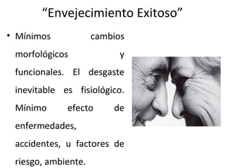 “Envejecimiento Exitoso”
• Mínimos

cambios

morfológicos

y

funcionales. El desgaste
inevitable es fisiológico.
Mínimo

efecto

de

enfermedades,
accidentes, u factores de
riesgo, ambiente.

 