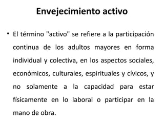 Envejecimiento activo
• El término "activo" se refiere a la participación
continua de los adultos mayores en forma
individual y colectiva, en los aspectos sociales,
económicos, culturales, espirituales y cívicos, y
no solamente a la capacidad para estar
físicamente en lo laboral o participar en la
mano de obra.

 