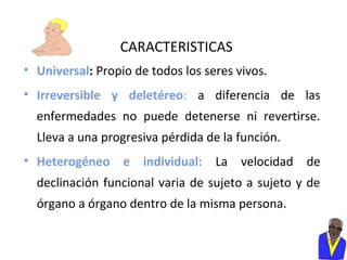 CARACTERISTICAS
• Universal: Propio de todos los seres vivos.
• Irreversible y deletéreo: a diferencia de las
enfermedades no puede detenerse ni revertirse.
Lleva a una progresiva pérdida de la función.
• Heterogéneo e individual: La velocidad de
declinación funcional varia de sujeto a sujeto y de
órgano a órgano dentro de la misma persona.

 