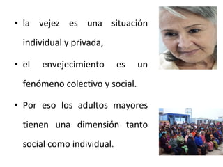 • la vejez es una situación
individual y privada,
• el

envejecimiento

es

un

fenómeno colectivo y social.
• Por eso los adultos mayores
tienen una dimensión tanto
social como individual.

 