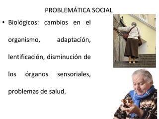 PROBLEMÁTICA SOCIAL
• Biológicos: cambios en el
organismo,

adaptación,

lentificación, disminución de
los

órganos

sensoriales,

problemas de salud.

 