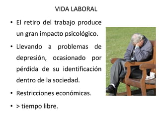VIDA LABORAL
• El retiro del trabajo produce
un gran impacto psicológico.
• Llevando a problemas de
depresión, ocasionado por
pérdida de su identificación
dentro de la sociedad.
• Restricciones económicas.
• > tiempo libre.

 