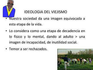 IDEOLOGIA DEL VIEJISMO
• Nuestra sociedad da una imagen equivocada a
esta etapa de la vida.
• Lo considera como una etapa de decadencia en
lo físico y lo mental, dando al adulto > una
imagen de incapacidad, de inutilidad social.
• Temor a ser rechazados.

 