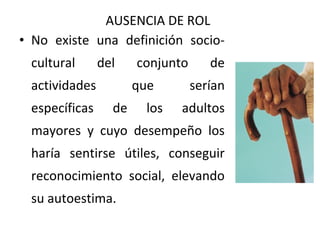 AUSENCIA DE ROL
• No existe una definición sociocultural

del

actividades
específicas

conjunto
que

de

los

de
serían

adultos

mayores y cuyo desempeño los
haría sentirse útiles, conseguir
reconocimiento social, elevando
su autoestima.

 