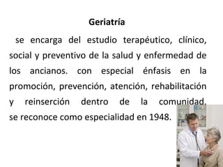 Geriatría
se encarga del estudio terapéutico, clínico,
social y preventivo de la salud y enfermedad de
los ancianos. con especial énfasis en la
promoción, prevención, atención, rehabilitación
y

reinserción

dentro

de

la

comunidad.

se reconoce como especialidad en 1948.

 