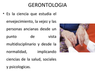GERONTOLOGIA
• Es la ciencia que estudia el
envejecimiento, la vejez y las
personas ancianas desde un
punto

de

vista

multidisciplinario y desde la
normalidad,

implicando

ciencias de la salud, sociales
y psicologicas.

 