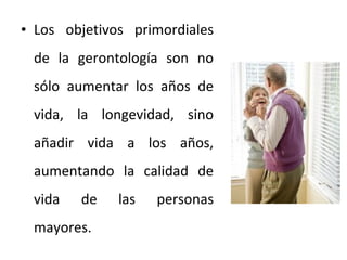 • Los objetivos primordiales
de la gerontología son no
sólo aumentar los años de
vida, la longevidad, sino
añadir vida a los años,
aumentando la calidad de
vida

de

mayores.

las

personas

 