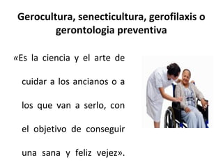Gerocultura, senecticultura, gerofilaxis o
gerontologia preventiva
«Es la ciencia y el arte de
cuidar a los ancianos o a
los que van a serlo, con
el objetivo de conseguir
una sana y feliz vejez».

 