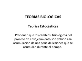 TEORIAS BIOLOGICAS
Teorías Estocásticas
Proponen que los cambios fisiológicos del
proceso de envejecimiento son debido a la
acumulación de una serie de lesiones que se
acumulan durante el tiempo.

 
