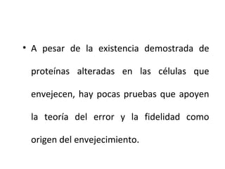 • A pesar de la existencia demostrada de
proteínas alteradas en las células que
envejecen, hay pocas pruebas que apoyen
la teoría del error y la fidelidad como
origen del envejecimiento.

 