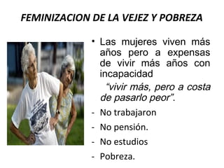 FEMINIZACION DE LA VEJEZ Y POBREZA
• Las mujeres viven más
años pero a expensas
de vivir más años con
incapacidad
“vivir más, pero a costa
de pasarlo peor”.
- No trabajaron
- No pensión.
- No estudios
- Pobreza.

 