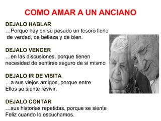 COMO AMAR A UN ANCIANO
DEJALO HABLAR
…Porque hay en su pasado un tesoro lleno
de verdad, de belleza y de bien.
DEJALO VENCER
…en las discusiones, porque tienen
necesidad de sentirse seguro de si mismo
DEJALO IR DE VISITA
…a sus viejos amigos, porque entre
Ellos se siente revivir.
DEJALO CONTAR
…sus historias repetidas, porque se siente
Feliz cuando lo escuchamos.

 