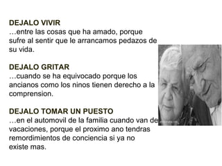 DEJALO VIVIR
…entre las cosas que ha amado, porque
sufre al sentir que le arrancamos pedazos de
su vida.
DEJALO GRITAR
…cuando se ha equivocado porque los
ancianos como los ninos tienen derecho a la
comprension.
DEJALO TOMAR UN PUESTO
…en el automovil de la familia cuando van de
vacaciones, porque el proximo ano tendras
remordimientos de conciencia si ya no
existe mas.

 