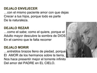 DEJALO ENVEJECER
…con el mismo paciente amor con que dejas
Crecer a tus hijos, porque todo es parte
De la naturaleza.
DEJALO REZAR
…como el sabe; como el quiere, porque el
Adulto mayor descubre la sombra de DIOS
En el camino que le falta recorrer
DEJALO MORIR
…entreblos brazos lleno de piedad, porque
El AMOR de los hermanos sobre la tierra,
Nos hace presentir mejor el torrente infinito
Del amor del PADRE en EL CIELO.

 