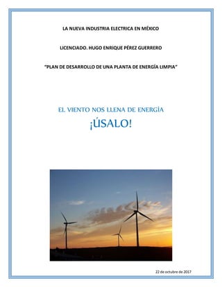 22 de octubre de 2017
LA NUEVA INDUSTRIA ELECTRICA EN MÉXICO
LICENCIADO. HUGO ENRIQUE PÉREZ GUERRERO
“PLAN DE DESARROLLO DE UNA PLANTA DE ENERGÍA LIMPIA”
EL VIENTO NOS LLENA DE ENERGÍA
¡ÚSALO!
 