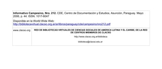 Informativo Campesino, Nro. 212. CDE, Centro de Documentación y Estudios, Asunción, Paraguay. Mayo
2006, p. 44. ISSN: 1017-6047
Disponible en la World Wide Web:
http://bibliotecavirtual.clacso.org.ar/ar/libros/paraguay/cde/campesino/nro212.pdf

www.clacso.org   RED DE BIBLIOTECAS VIRTUALES DE CIENCIAS SOCIALES DE AMERICA LATINA Y EL CARIBE, DE LA RED
                                             DE CENTROS MIEMBROS DE CLACSO
                                                   http://www.clacso.org.ar/biblioteca

                                                       biblioteca@clacso.edu.ar