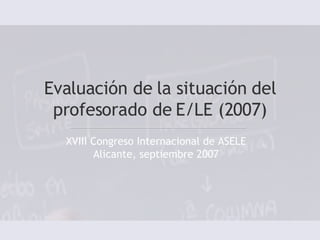 Evaluación de la situación del profesorado de E/LE (2007) XVIII Congreso Internacional de ASELE Alicante, septiembre 2007 