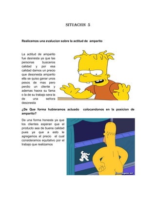 Situacion 5

Realicemos una evalucion sobre la actitud de amparito

La actitud de amparito
fue desnesta ya que las
personas
buscanos
calidad y por esa
calidad damos un precio
que desonesta amparito
ella se quiso ganar unos
pesos de mas pero
perdio un cliente y
ademas haora su fama
o la de su trabajo sera la
de
una
señora
desonesta
¿De Que forma hubieramos actuado
amparito?
De una forma honesta ya que
los clientes esperan que el
producto sea de buena calidad
pues ya que a esto le
agregamos el precio el cual
consideramos equitativo por el
trabajo que realizamos

colocandonos en la posicion de

 
