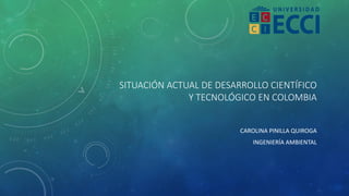 SITUACIÓN ACTUAL DE DESARROLLO CIENTÍFICO
Y TECNOLÓGICO EN COLOMBIA
CAROLINA PINILLA QUIROGA
INGENIERÍA AMBIENTAL
 
