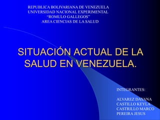 REPUBLICA BOLIVARIANA DE VENEZUELA 
UNIVERSIDAD NACIONAL EXPERIMENTAL 
“ROMULO GALLEGOS” 
AREA CIENCIAS DE LA SALUD 
SITUACIÓN ACTUAL DE LA 
SALUD EN VENEZUELA. 
INTEGRANTES: 
ALVAREZ DAYANA 
CASTILLO KEYLA 
CASTRILLO MARCO 
PEREIRA JESUS 
 