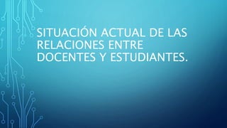 SITUACIÓN ACTUAL DE LAS
RELACIONES ENTRE
DOCENTES Y ESTUDIANTES.
 