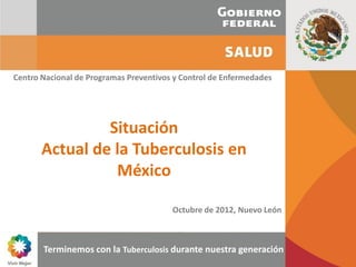 Centro Nacional de Programas Preventivos y Control de Enfermedades




                Situación
       Actual de la Tuberculosis en
                 México

                                        Octubre de 2012, Nuevo León



       Terminemos con la Tuberculosis durante nuestra generación
                                              “Terminemos con la Tuberculosis durante nuestra generación”
 