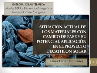 ENERGÍA SOLAR TÉRMICA
Master EERR y Eficiencia Energética
    Universidad de Zaragoza




                        SITUACIÓN ACTUAL DE
                         LOS MATERIALES CON
                          CAMBIO DE FASE Y SU
                       POTENCIAL APLICACIÓN
                              EN EL PROYECTO
                           DECATHLON SOLAR

                                 Laura Ferrer Montañés   1
 