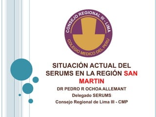 SITUACIÓN ACTUAL DEL 
SERUMS EN LA REGIÓN SAN 
MARTIN 
DR PEDRO R OCHOA ALLEMANT 
Delegado SERUMS 
Consejo Regional de Lima III - CMP 
 