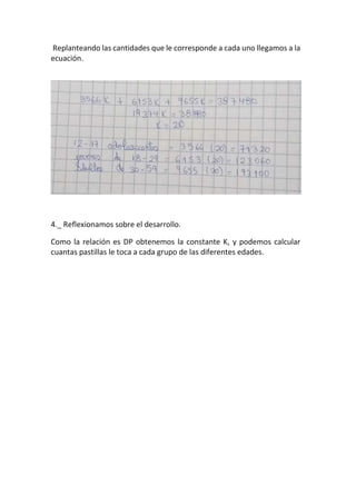 Replanteando las cantidades que le corresponde a cada uno llegamos a la
ecuación.
4._ Reflexionamos sobre el desarrollo.
Como la relación es DP obtenemos la constante K, y podemos calcular
cuantas pastillas le toca a cada grupo de las diferentes edades.
 