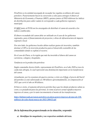 PeruPetro es la entidad encargada de recaudar las regalías en dólares del canon
petrolero. Posteriormente hacen la conversión a soles para entregar el dinero al
Ministerio de Economía y Finanzas (MEF), quienes juntos al INEI elaboran los índices
de distribución para saber cuánto le corresponde a cada gobierno regional y
municipal.
El MEF junto al PCM son los encargados de distribuir el canon de acuerdo a los
índices establecidos.
El dinero recaudado del canon debe ser utilizado en el caso de los gobiernos
regionales, para el financiamiento de proyectos y obras de infraestructura de impacto
regional o local.
Por otro lado, los gobiernos locales deben realizar gastos de inversión y también
destinar el 30% a la inversión productiva para el desarrollo sostenible de las
comunidades donde se explota el recurso.
En el caso de Piura, es la región que más ha invertido el dinero del canon en
carreteras, colegios y hospitales.
Tendencia en la producción petrolera
Según comentaba Jessica Gallo, representante de PeruPetro, en el año 2020 se tuvo la
caída más abrupta, lo cual representó una disminución importante en la transferencia
del canon.
Actualmente, por la coyuntura de guerra externa y crisis en el Perú, el precio del barril
del petróleo se está valorizando en 108 dólares aproximadamente, en comparación al
2021 que cerró el año en 80 dólares.
Si bien es cierto, el aumento del precio petróleo hace que los demás productos suban su
costo y es perjudicial para las personas, la venta al precio actual significa mayores
ingresos al canon y por lo tanto incrementaría el monto de las transferencias.
https://infomercado.pe/canon-petrolero-en-piura-genero-ingresos-de-mas-de-138-
millones-de-soles-hasta-marzo-de-2022-280422-gb/
De la Información proporcionada en la situación, responde:
a) Identifique las magnitudes y sus respectivas unidades del texto.
 