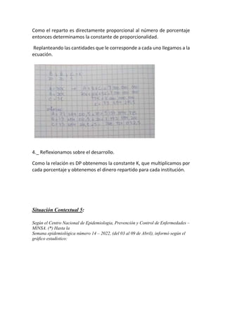 Como el reparto es directamente proporcional al número de porcentaje
entonces determinamos la constante de proporcionalidad.
Replanteando las cantidades que le corresponde a cada uno llegamos a la
ecuación.
4._ Reflexionamos sobre el desarrollo.
Como la relación es DP obtenemos la constante K, que multiplicamos por
cada porcentaje y obtenemos el dinero repartido para cada institución.
Situación Contextual 5:
Según el Centro Nacional de Epidemiologia, Prevención y Control de Enfermedades –
MINSA. (*) Hasta la
Semana epidemiológica número 14 – 2022, (del 03 al 09 de Abril), informó según el
gráfico estadístico:
 