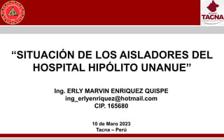 “SITUACIÓN DE LOS AISLADORES DEL
HOSPITAL HIPÓLITO UNANUE”
Ing. ERLY MARVIN ENRIQUEZ QUISPE
ing_erlyenriquez@hotmail.com
CIP. 165680
10 de Maro 2023
Tacna – Perú
 