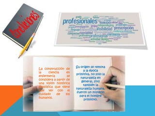 La construcción de
la ciencia en
enfermería se
considera a partir de
una visión histórica
filosófica que tiene
que ver con el
cuidado de los
humanos.
Su origen se remota
a la época
primitiva, no solo la
naturaleza en
general, sino
también la
naturaleza humana,
fueron un misterio
para el hombre
primitivo.
 