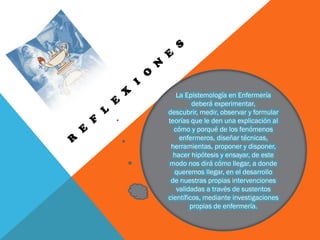 La Epistemología en Enfermería
deberá experimentar,
descubrir, medir, observar y formular
teorías que le den una explicación al
cómo y porqué de los fenómenos
enfermeros, diseñar técnicas,
herramientas, proponer y disponer,
hacer hipótesis y ensayar, de este
modo nos dirá cómo llegar, a donde
queremos llegar, en el desarrollo
de nuestras propias intervenciones
validadas a través de sustentos
científicos, mediante investigaciones
propias de enfermería.
 