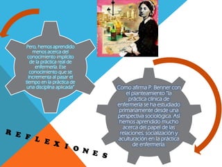 Como afirma P. Benner con
el planteamiento “la
práctica clínica de
enfermería se ha estudiado
primariamente desde una
perspectiva sociológica. Así
hemos aprendido mucho
acerca del papel de las
relaciones, socialización y
aculturación en la práctica
de enfermería.
Pero, hemos aprendido
menos acerca del
conocimiento implícito
de la práctica real de
enfermería. Ese
conocimiento que se
incrementa al pasar el
tiempo en la práctica de
una disciplina aplicada”
 