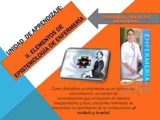 ENFERMERIA: DISCIPLINA
PROFESIONAL
Como disciplina en enfermería es un terreno del
conocimiento, un cuerpo de
conocimientos que evoluciona de manera
independiente y tiene una forma individual de
interpretar los fenómenos de su competencia: el
cuidado y la salud.
 