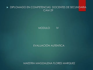  DIPLOMADO EN COMPETENCIAS DOCENTES DE SECUNDARIA
CAM 29
MODULO lV
EVALUACIÓN AUTENTICA
MAESTRA MAGDALENA FLORES MARQUEZ
 