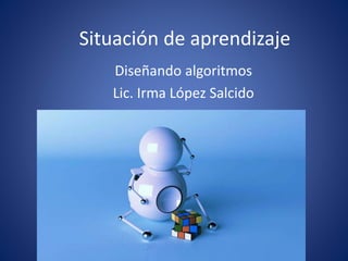 Situación de aprendizaje 
Diseñando algoritmos 
Lic. Irma López Salcido 
 
