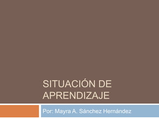 SITUACIÓN DE 
APRENDIZAJE 
Por: Mayra A. Sánchez Hernández 
 