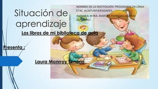 Situación de
aprendizaje
Los libros de mi biblioteca de aula
Presenta :
Laura Monrroy Tenorio
NOMBRE DE LA INSTITUCIÓN: PROGRAMAS EN LÍNEA
ETAC ALIATUNIVERSIDADES
ASESORA: MTRA. MARTHA PATRICIA CASAÑAS
GUTIERREZ
 