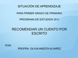 SITUACIÓN DE APRENDIZAJE
PARA PRIMER GRADO DE PRIMARIA
PROGRAMA DE ESTUDIOS 2011
RECOMENDAR UN CUENTO POR
ESCRITO
POR:
PROFRA. OLIVIA INIESTA ALVAREZ
 