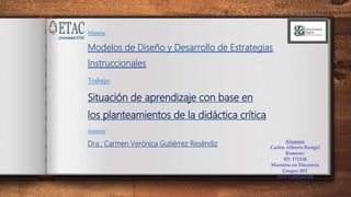 Materia:
Modelos de Diseño y Desarrollo de Estrategias
Instruccionales
Trabajo:
Situación de aprendizaje con base en
los planteamientos de la didáctica crítica
Asesora:
Dra.: Carmen Verónica Gutiérrez Reséndiz Alumno:
Carlos Alberto Rangel
Ramírez
ID: 172328
Maestría en Docencia
Grupo: 08T
15va Generación
 