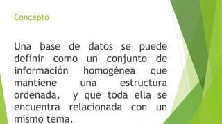 Concepto
Una base de datos se puede
definir como un conjunto de
información homogénea que
mantiene una estructura
ordenada, y que toda ella se
encuentra relacionada con un
mismo tema.
 