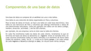 Componentes de una base de datos
Una base de datos se compone de un archivo con una o más tablas.
Una tabla es una colección de datos organizados en filas y columnas.
Para la base de datos en Excel, se hace una tabla en cada hoja electrónica. Una
tabla es una estructura de filas y columnas que alberga información o datos de
una determinada naturaleza, como por ejemplo una tabla con los datos (código,
nombre, dirección, actividad...) de los 555 clientes,
por ejemplo, de una empresa; sería en éste caso la tabla de clientes.
En cada fila tendríamos todos los datos de cada cliente, tendríamos lo que en
términos de bases de datos se denomina un registro: Antes se llamaba ficha. En
cada columna tendríamos todos los datos referidos a un elemento de dicha tabla
(todos los nombres, todos los ID...), a esto se le llama campo, y en cada campo
de cada registro o récord se alberga un dato. Un récord tiene varios campos.
 