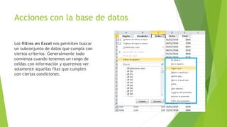 Acciones con la base de datos
Los filtros en Excel nos permiten buscar
un subconjunto de datos que cumpla con
ciertos criterios. Generalmente todo
comienza cuando tenemos un rango de
celdas con información y queremos ver
solamente aquellas filas que cumplen
con ciertas condiciones.
 