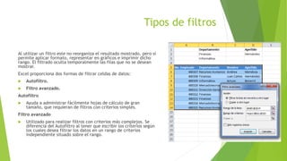 Tipos de filtros
Al utilizar un filtro este no reorganiza el resultado mostrado, pero sí
permite aplicar formato, representar en gráficos e imprimir dicho
rango. El filtrado oculta temporalmente las filas que no se desean
mostrar.
Excel proporciona dos formas de filtrar celdas de datos:
 Autofiltro.
 Filtro avanzado.
Autofiltro
 Ayuda a administrar fácilmente hojas de cálculo de gran
tamaño, que requieran de filtros con criterios simples.
Filtro avanzado
 Utilizado para realizar filtros con criterios más complejos. Se
diferencia del Autofiltro al tener que escribir los criterios según
los cuales desea filtrar los datos en un rango de criterios
independiente situado sobre el rango.
 