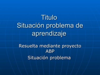 Titulo  Situación problema de aprendizaje  Resuelta mediante proyecto ABP Situación problema  
