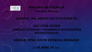 MAESTRÍA EN DOCENCIA
Campus Virtual
ALUMNA: MA. ARACELI DE LEÓN GUZMÀN
DIDÁCTICA CRÍTICA
MODELOS DE DISEÑO Y DESARROLLO DE ESTRATEGIAS
INSTRUCCIONALES
ASESOR: MTRO. DAVID ESPINOSA MEDRANO
20 DE ABRIL DE 2016
 