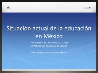 Situación actual de la educación
en México
Plan Nacional de Desarrollo 2013-2018
III. México con Educación de Calidad
Profr. Javier Arturo Mercado Zapata
 