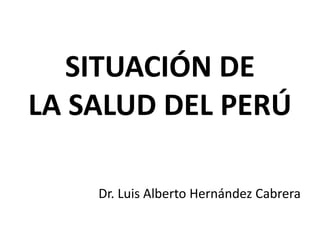 SITUACIÓN DE
LA SALUD DEL PERÚ
Dr. Luis Alberto Hernández Cabrera
 